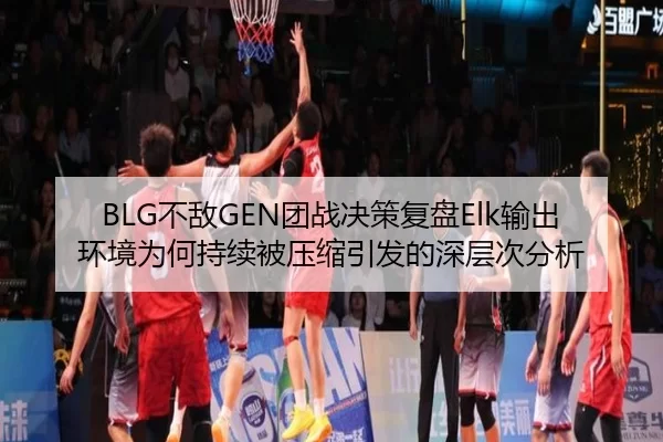 BLG不敌GEN团战决策复盘Elk输出环境为何持续被压缩引发的深层次分析
